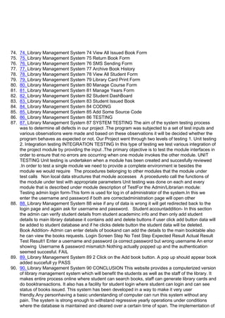 74. 74. Library Management System 74 View All Issued Book Form
75. 75. Library Management System 75 Return Book Form
76. 76. Library Management System 76 SMS Sending Form
77. 77. Library Management System 77 Archive Book History
78. 78. Library Management System 78 View All Student Form
79. 79. Library Management System 79 Library Card Print Form
80. 80. Library Management System 80 Manage Course Form
81. 81. Library Management System 81 Manage Years Form
82. 82. Library Management System 82 Student DashBoard
83. 83. Library Management System 83 Student Issued Book
84. 84. Library Management System 84 CODING
85. 85. Library Management System 85 Add Some Source Code
86. 86. Library Management System 86 TESTING
87. 87. Library Management System 87 SYSTEM TESTING The aim of the system testing process
was to determine all defects in our project .The program was subjected to a set of test inputs and
various observations were made and based on these observations it will be decided whether the
program behaves as expected or not. Our Project went through two levels of testing 1. Unit testing
2. Integration testing INTEGRATION TESTING In this type of testing we test various integration of
the project module by providing the input .The primary objective is to test the module interfaces in
order to ensure that no errors are occurring when one module invokes the other module. UNIT
TESTING Unit testing is undertaken when a module has been created and succesfully reviewed
.In order to test a single module we need to provide a complete environment ie besides the
module we would require The procedures belonging to other modules that the module under
test calls Non local data structures that module accesses A procedureto call the functions of
the module under test with appropriate parameters Unit testing was done on each and every
module that is described under module description of TestFor the Admin/Librarian module:
Testing admin login form-This form is used for log in of administrator of the system.In this we
enter the username and password if both are correctadministration page will open other
88. 88. Library Management System 88 wise if any of data is wrong it will get redirected back to the
login page and again ask for username and password. Student accountaddition- In this section
the admin can verify student details from student academinc info and then only add student
details to main library database it contains add and delete buttons if user click add button data will
be added to student database and if he clicks delete button the student data will be deleted.
Book Addition- Admin can enter details of bookand can add the details to the main booktable also
he can view the books requests. Login Screen Step No Test Step Expected Result Actual Result
Test Result1 Enter a username and password (a correct password but wrong username An error
showing ᶫUsername & password mismatch Nothing actually popped up and the authentication
seemed succesful. FAIL
89. 89. Library Management System 89 2 Click on the Add book button. A pop up should appear book
added succefull yy PASS
90. 90. Library Management System 90 CONCLUSION This website provides a computerized version
of library management system which will benefit the students as well as the staff of the library. It
makes entire process online where student can search books, staff can generate library cards and
do booktransactions. It also has a facility for student login where student can login and can see
status of books issued. This system has been developed in a way to make it very user
friendly.Any personhaving a basic understanding of computer can run this system without any
pain. The system is strong enough to withstand regressive yearly operations under conditions
where the database is maintained and cleared over a certain time of span. The implementation of
 