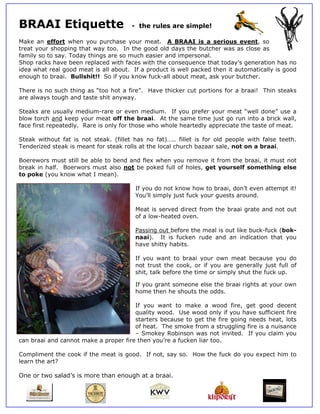 BR
 RAAI Etiquette
    I         e                        - the rules ar simple!
                                           e        re

Mak an effort when you purchase your m
   ke                                       meat. A BRAAI is a serious event, so
trea your sho
   at         opping that way too. In the go
                        t                    ood old day the butc
                                                         ys        cher was a close as
                                                                              as       s
family so to sa Today things are s much ea
              ay.       t          so         asier and impersonal.
Shop racks have been re eplaced wit faces wit the cons
                                  th          th         sequence tthat today’s generatio has no
                                                                                        on
idea what real good mea is all abo
   a                    at         out. If a p
                                             product is wwell packed then it au
                                                                   d          utomaticall is good
                                                                                        ly
enouugh to braai. Bullsh
                       hit!! So if y
                                   you know f fuck-all abo meat, ask your b
                                                         out                 butcher.

There is no su
             uch thing as “too hot a fire”. H
                       a         t                             tions for a braai! Th steaks
                                            Have thicke cut port
                                                      er                           hin
are always tou
             ugh and tas shit any
                       ste        yway.

   aks are usually medium-rare or even me
Stea                                                you prefer your meat “well don
                                          edium. If y                              ne” use a
blow torch and keep you meat off the braa
   w           d        ur        f       ai. At the same time just go ru into a b
                                                             e          un        brick wall,
face first repea
   e           atedly. Ra is only f those w
                        are       for     who whole heartedly a
                                                              appreciate the taste o meat.
                                                                                   of

Stea without fat is not steak. (f
   ak        t         t          fillet has n fat)….. f
                                             no         fillet is for old people with fal
                                                                    r                   lse teeth.
Tend
   derized ste
             eak is meant for steak rolls at th local church bazaa sale, not on a bra
                                              he                    ar                  aai.

Boerewors mu still be able to be
             ust               end and fle when yo remove it from the braai, it must not
                                         ex         ou
brea in half. Boerwors must also not be p
   ak                s         o         poked full o holes, get yourse someth
                                                    of                elf      hing else
to p
   poke (you know what I mean).
                      t

                                         If you do not kn
                                              u          now how to braai, do
                                                                   o        on’t even at
                                                                                       ttempt it!
                                         You’ll simply just fuck you guests a
                                                                   ur       around.

                                         Meat is served direct from the braa grate and not out
                                                                  m        ai
                                         of a low-heated oven.
                                                       d

                                         Passing out bef
                                                       fore the me is out li
                                                                 eal       ike buck-fu (bok-
                                                                                     uck
                                         naai). It is fuucken rude and an indication that you
                                                                 e
                                         have shitty hab
                                                       bits.

                                         If you want to braai you own me
                                                                   ur        eat because you do
                                         not ttrust the cook, or if you are generally ju full of
                                                                                        ust
                                         shit, talk before the time or simply s
                                                         e                    shut the fuck up.

                                         If you grant someone else the braai rights at your own
                                              u                   e
                                         home then he s
                                              e         shouts the odds.

                                      If yo want to make a wood fire get goo decent
                                          ou         o                  e,         od
                                      qualit wood. Use wood only if you have suff
                                           ty                           u          ficient fire
                                      starte becaus to get the fire going needs heat, lots
                                           ers       se
                                      of he
                                          eat. The smmoke from a strugglin fire is a nuisance
                                                                         ng
                                      – Smmokey Robinson was not invited If you c
                                                                         d.         claim you
can braai and cannot ma
                      ake a prope fire then you’re a f
                                er        n          fucken liar too.

Commpliment th cook if the meat is good. If not, say so. How t
               he      t                  f                  the fuck do you expe him to
                                                                       o        ect
learn the art?

One or two sa
  e         alad’s is more than e
                                enough at a braai.
 