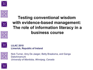 Testing conventional wisdom
with evidence-based management:
The role of information literacy in a
business course
LILAC 2010
Limerick, Republic of Ireland
Nick Turner, Amy De Jaeger, Betty Braaksma, and Ganga
Dakshinamurti
University of Manitoba, Winnipeg, Canada
 