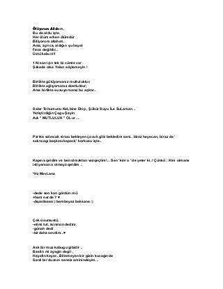 Ölüyorum Allahım,
Bu da oldu işte.
Her ölüm erken ölümdür
Biliyorum allahım.
Ama, ayrıca, aldığın şu hayat
Fena değildir...
Üstü kalsın!!!
1 Nisan için tek bi cümle var .
Şakada olsa Yalan söylemeyin !

Birlikte gülüyorsanız mutluluktur,
Birlikte ağlıyorsanız dostluktur;
Ama birlikte susuyorsanız bu aşktır..

Sabır Tohumunu KaLbine Ekip , Şükür Suyu İLe SuLarsan ..
Yetiştirdiğin Çogu Şeyin
Adı " MUTLULUK " OLur ...

Parkta salıncak sirası bekleyen çocuk gibi bekledim seni.. biraz heyecan, biraz da '
salıncagı başkası kapack' korkusu işte..

Kapına qeldim ve ben olmaktan vazqeçtim!... Sen 'kim o ' de yeter ki..! Çünkü ; Kim olmamı
istiyorsan o olmaya qeldim ..
*Hz MevLana

-dede sen karı gördün mü.
+hani nerde ? ♥
-dışardaaaa:) bembeyaz baksana :)

Çok üsumustü,
-elimi tut, isinirsin dedim,
-günah dedi
-birdaha sevdim...♥

Ask bir muz kabugu gibidir ..
Bastin mi ayagin degil ,
Hayatin kayar...Bilinmeyen bir gizin kucağında
Senli bir duanın sensiz aminindeyim...

 