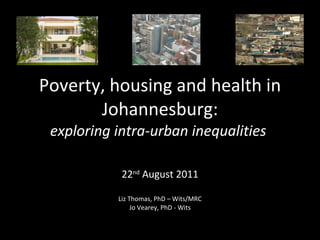 Poverty, housing and health in Johannesburg: exploring intra-urban inequalities   22 nd  August 2011 Liz Thomas, PhD – Wits/MRC Jo Vearey, PhD - Wits 
