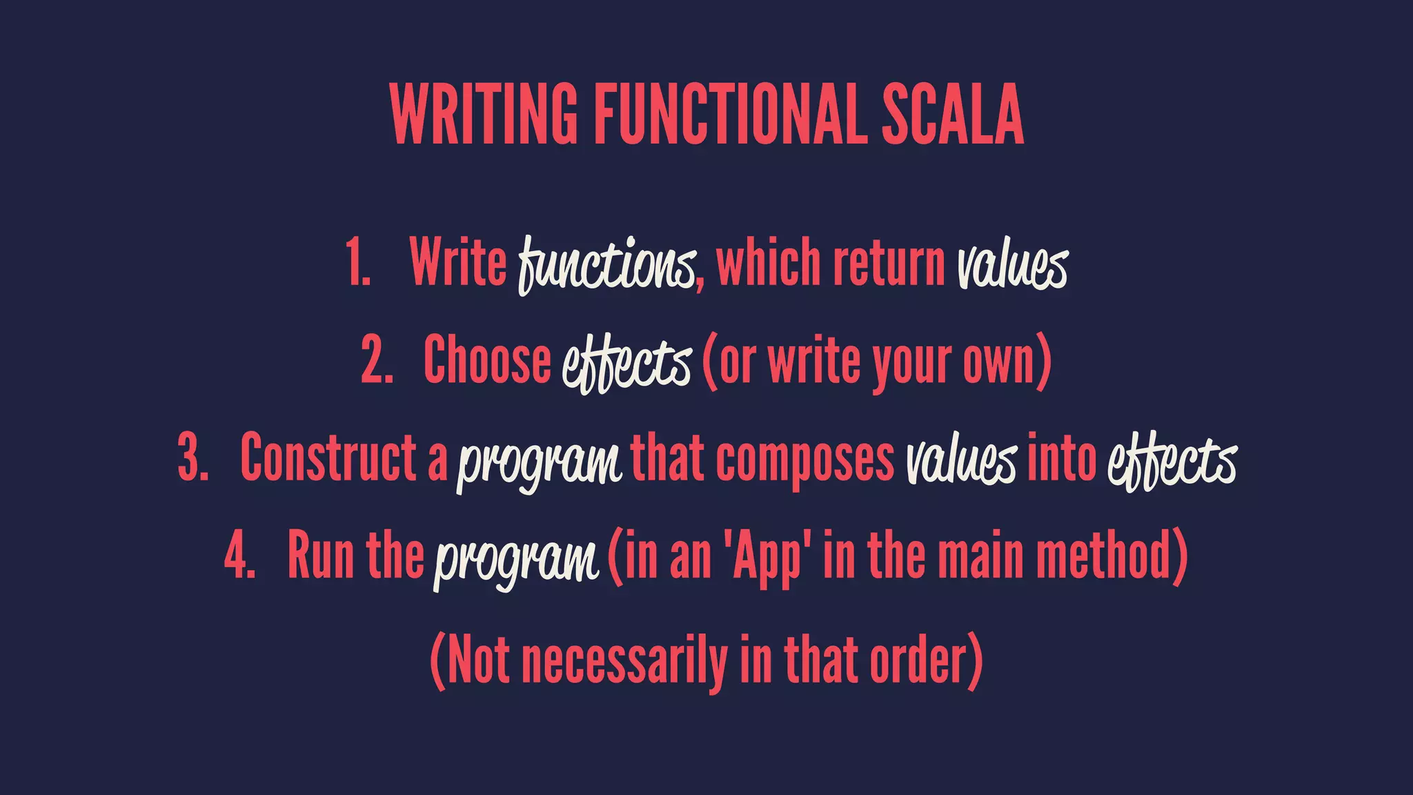 WRITING FUNCTIONAL SCALA
1. Write functions, which return values
2. Choose effects (or write your own)
3. Construct a program that composes values into effects
4. Run the program (in an 'App' in the main method)
(Not necessarily in that order)
 