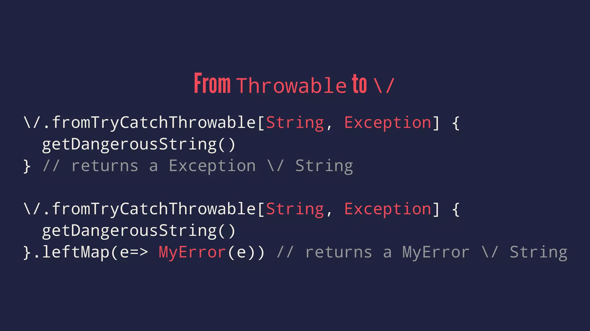 From Throwable to /
/.fromTryCatchThrowable[String, Exception] {
getDangerousString()
} // returns a Exception / String
/.fromTryCatchThrowable[String, Exception] {
getDangerousString()
}.leftMap(e=> MyError(e)) // returns a MyError / String
 