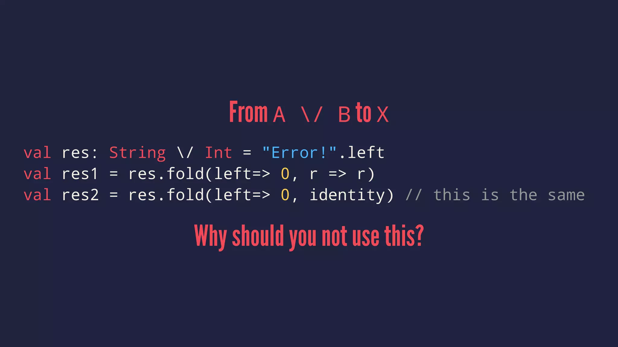 From A / B to X
val res: String / Int = "Error!".left
val res1 = res.fold(left=> 0, r => r)
val res2 = res.fold(left=> 0, identity) // this is the same
Why should you not use this?
 