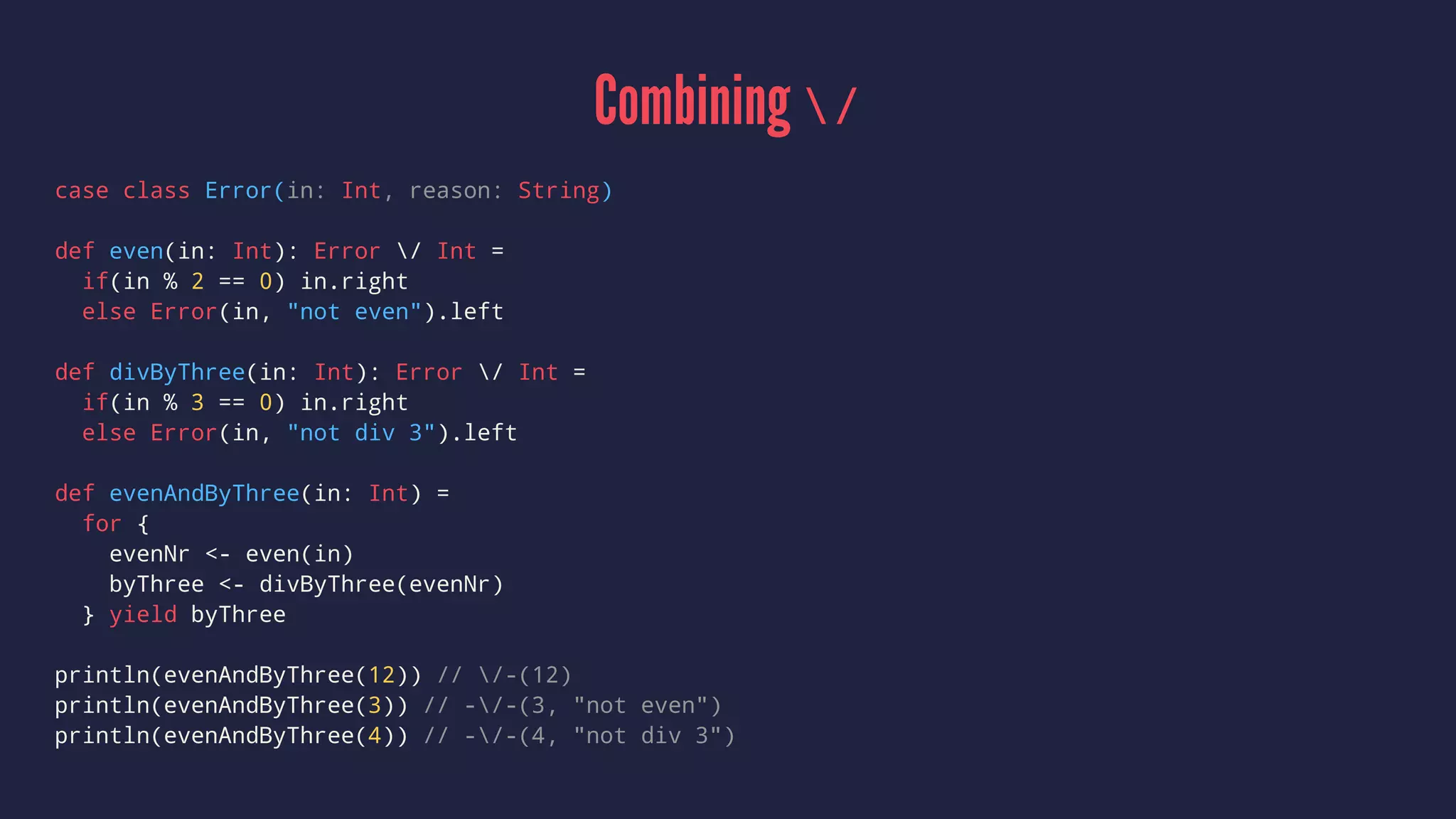 Combining /
case class Error(in: Int, reason: String)
def even(in: Int): Error / Int =
if(in % 2 == 0) in.right
else Error(in, "not even").left
def divByThree(in: Int): Error / Int =
if(in % 3 == 0) in.right
else Error(in, "not div 3").left
def evenAndByThree(in: Int) =
for {
evenNr <- even(in)
byThree <- divByThree(evenNr)
} yield byThree
println(evenAndByThree(12)) // /-(12)
println(evenAndByThree(3)) // -/-(3, "not even")
println(evenAndByThree(4)) // -/-(4, "not div 3")
 
