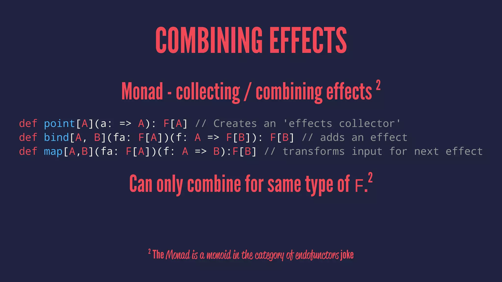 COMBINING EFFECTS
Monad - collecting / combining effects 2
def point[A](a: => A): F[A] // Creates an 'effects collector'
def bind[A, B](fa: F[A])(f: A => F[B]): F[B] // adds an effect
def map[A,B](fa: F[A])(f: A => B):F[B] // transforms input for next effect
Can only combine for same type of F.2
2
The Monad is a monoid in the category of endofunctors joke
 