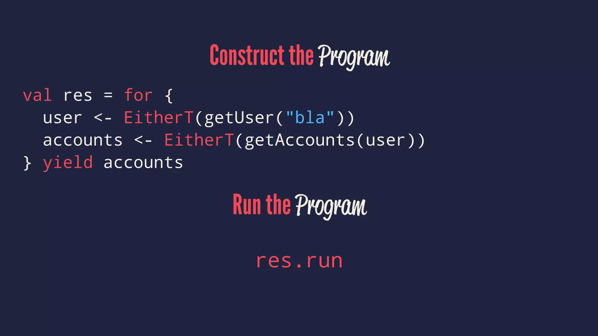 Construct the Program
val res = for {
user <- EitherT(getUser("bla"))
accounts <- EitherT(getAccounts(user))
} yield accounts
Run the Program
res.run
 