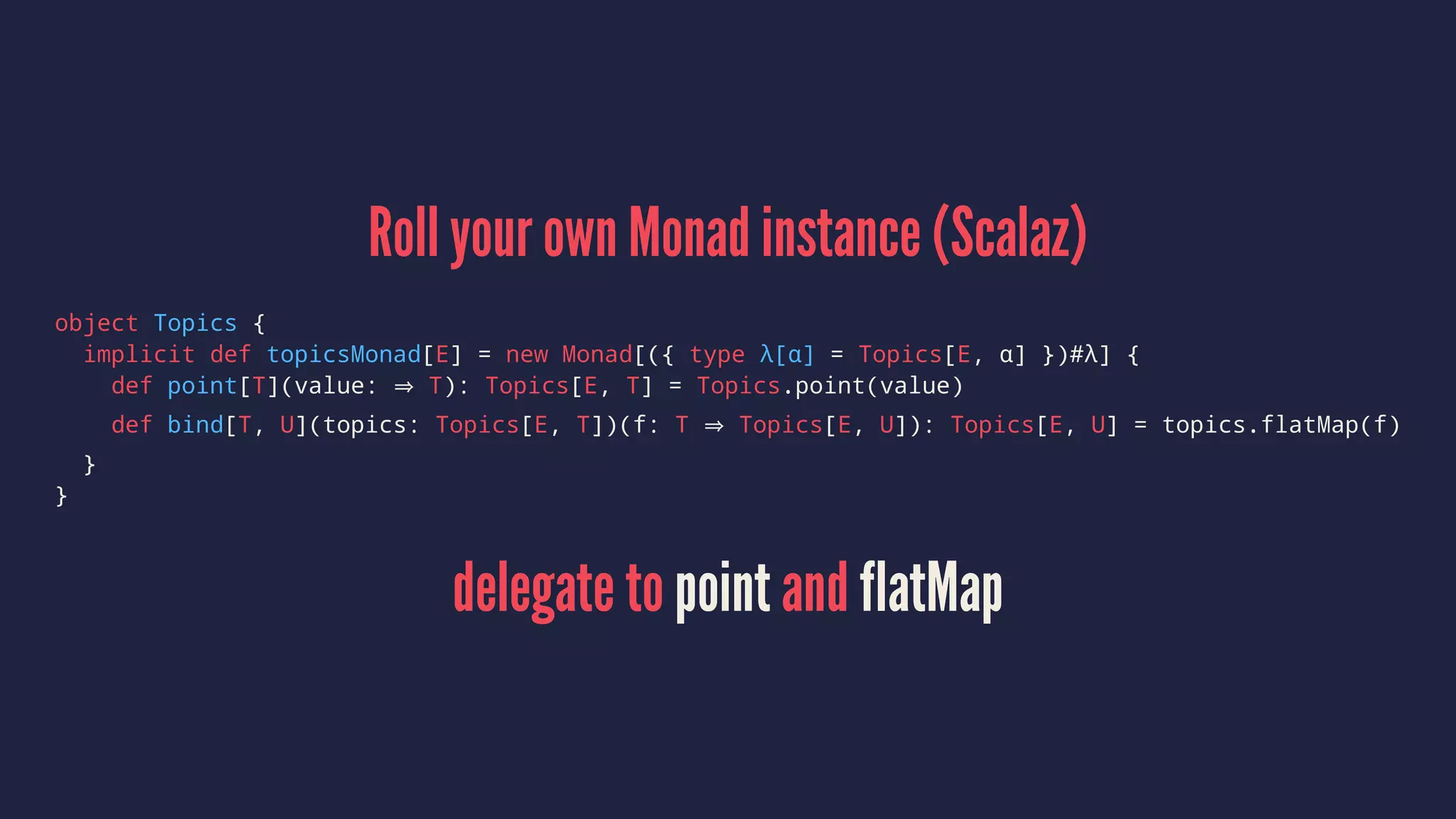 Roll your own Monad instance (Scalaz)
object Topics {
implicit def topicsMonad[E] = new Monad[({ type λ[α] = Topics[E, α] })#λ] {
def point[T](value: T): Topics[E, T] = Topics.point(value)
def bind[T, U](topics: Topics[E, T])(f: T Topics[E, U]): Topics[E, U] = topics.flatMap(f)
}
}
delegate to point and flatMap
 