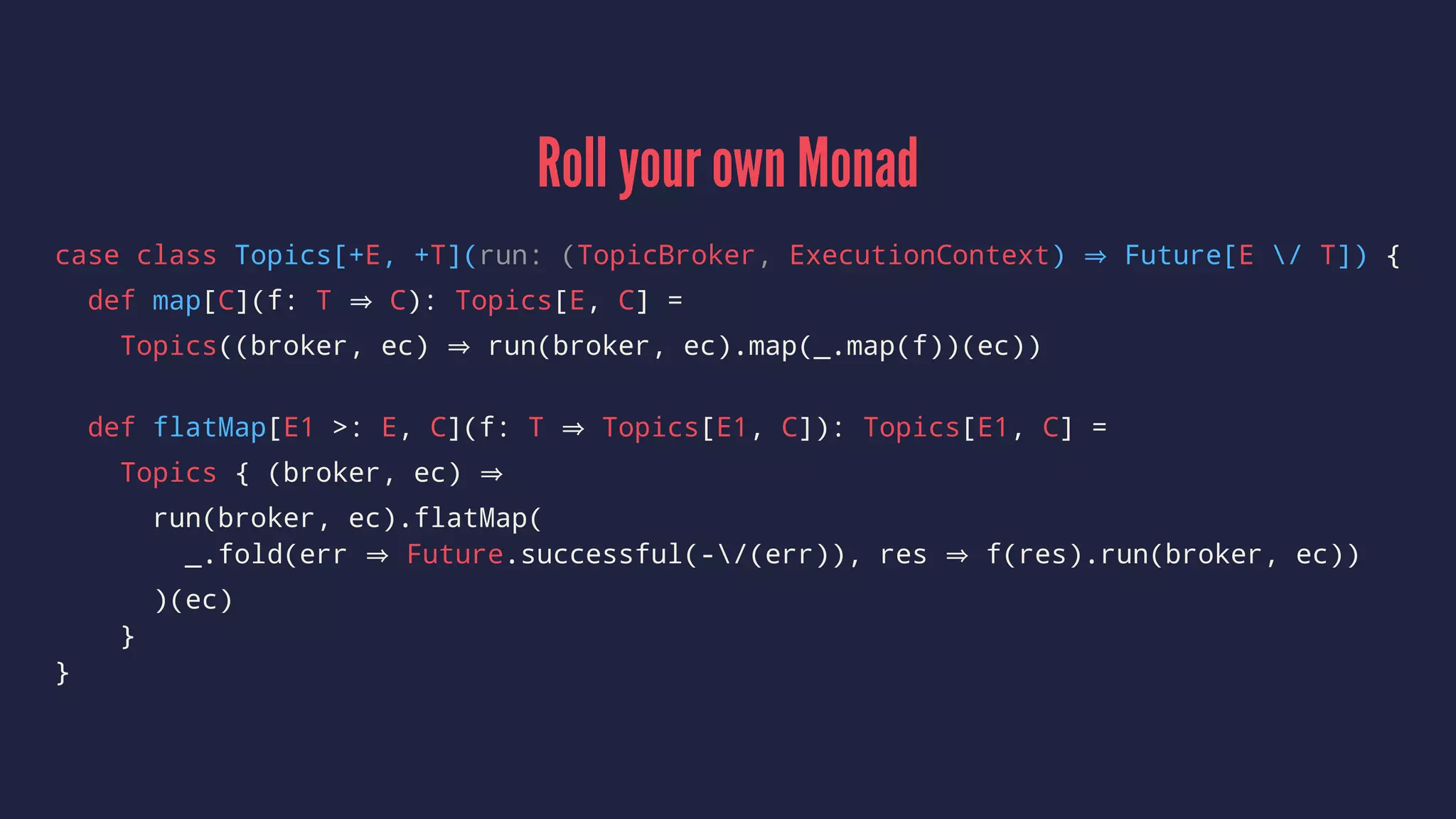Roll your own Monad
case class Topics[+E, +T](run: (TopicBroker, ExecutionContext) Future[E / T]) {
def map[C](f: T C): Topics[E, C] =
Topics((broker, ec) run(broker, ec).map(_.map(f))(ec))
def flatMap[E1 >: E, C](f: T Topics[E1, C]): Topics[E1, C] =
Topics { (broker, ec)
run(broker, ec).flatMap(
_.fold(err Future.successful(-/(err)), res f(res).run(broker, ec))
)(ec)
}
}
 