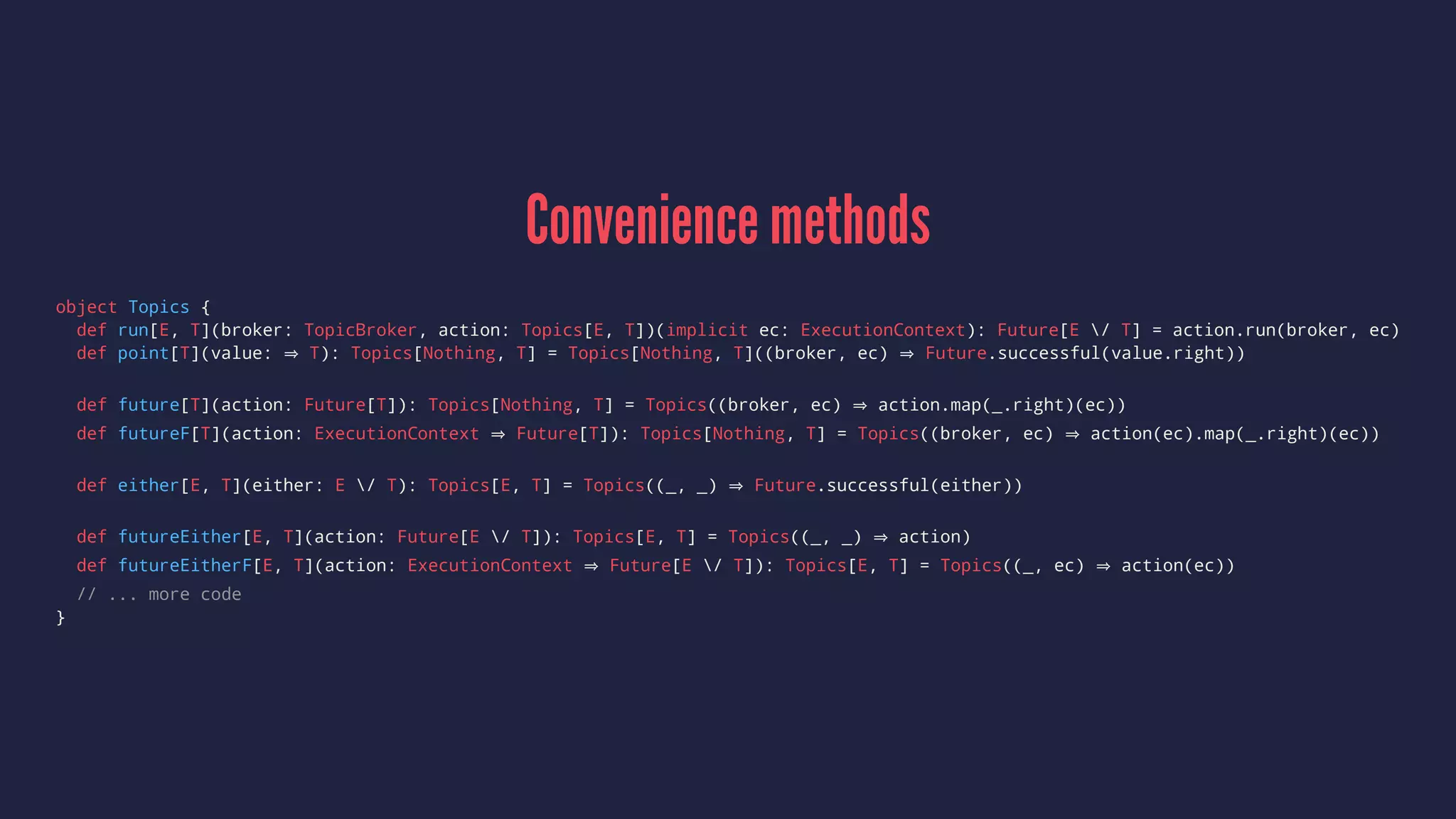 Convenience methods
object Topics {
def run[E, T](broker: TopicBroker, action: Topics[E, T])(implicit ec: ExecutionContext): Future[E / T] = action.run(broker, ec)
def point[T](value: T): Topics[Nothing, T] = Topics[Nothing, T]((broker, ec) Future.successful(value.right))
def future[T](action: Future[T]): Topics[Nothing, T] = Topics((broker, ec) action.map(_.right)(ec))
def futureF[T](action: ExecutionContext Future[T]): Topics[Nothing, T] = Topics((broker, ec) action(ec).map(_.right)(ec))
def either[E, T](either: E / T): Topics[E, T] = Topics((_, _) Future.successful(either))
def futureEither[E, T](action: Future[E / T]): Topics[E, T] = Topics((_, _) action)
def futureEitherF[E, T](action: ExecutionContext Future[E / T]): Topics[E, T] = Topics((_, ec) action(ec))
// ... more code
}
 