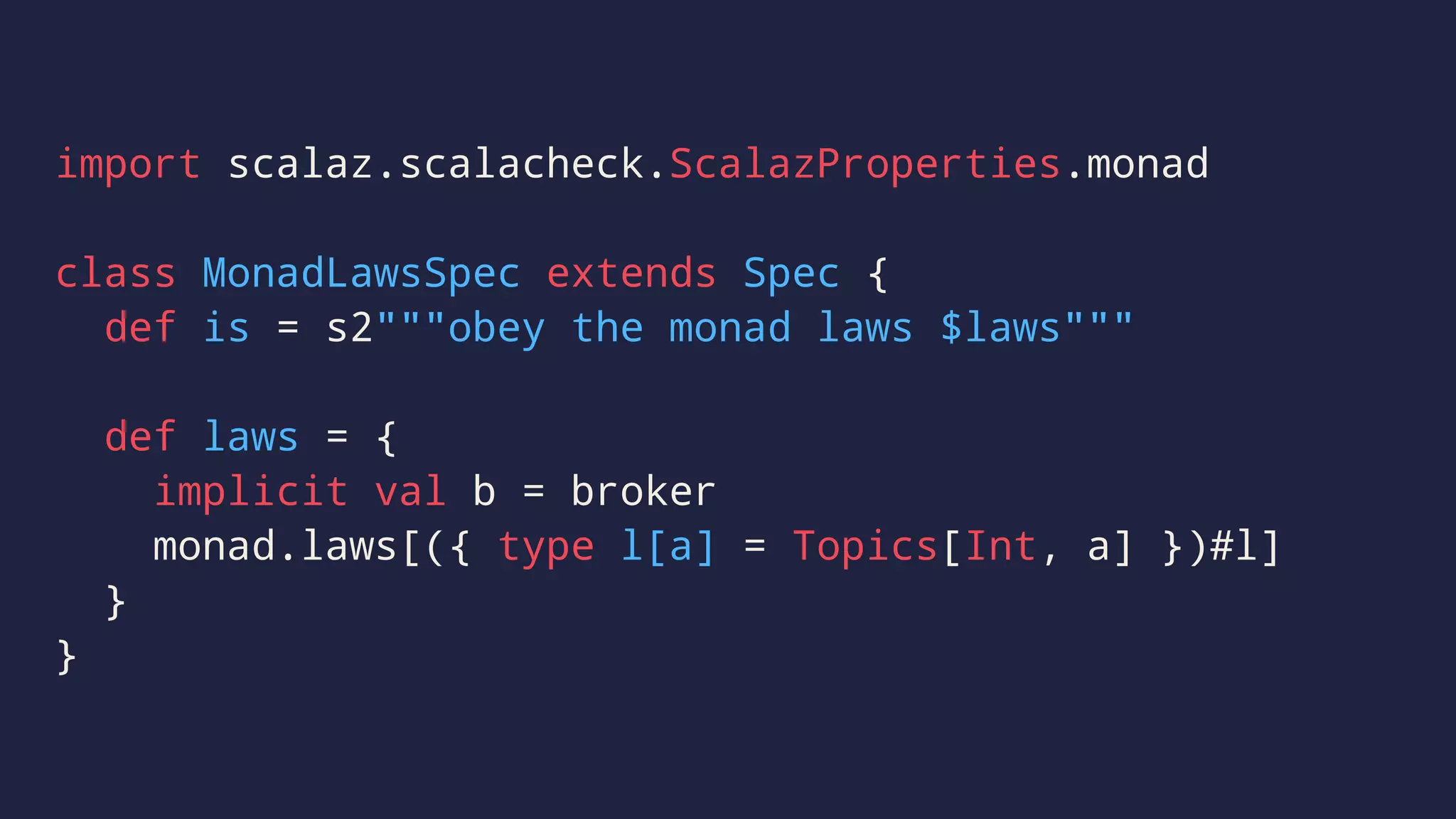 import scalaz.scalacheck.ScalazProperties.monad
class MonadLawsSpec extends Spec {
def is = s2"""obey the monad laws $laws"""
def laws = {
implicit val b = broker
monad.laws[({ type l[a] = Topics[Int, a] })#l]
}
}
 