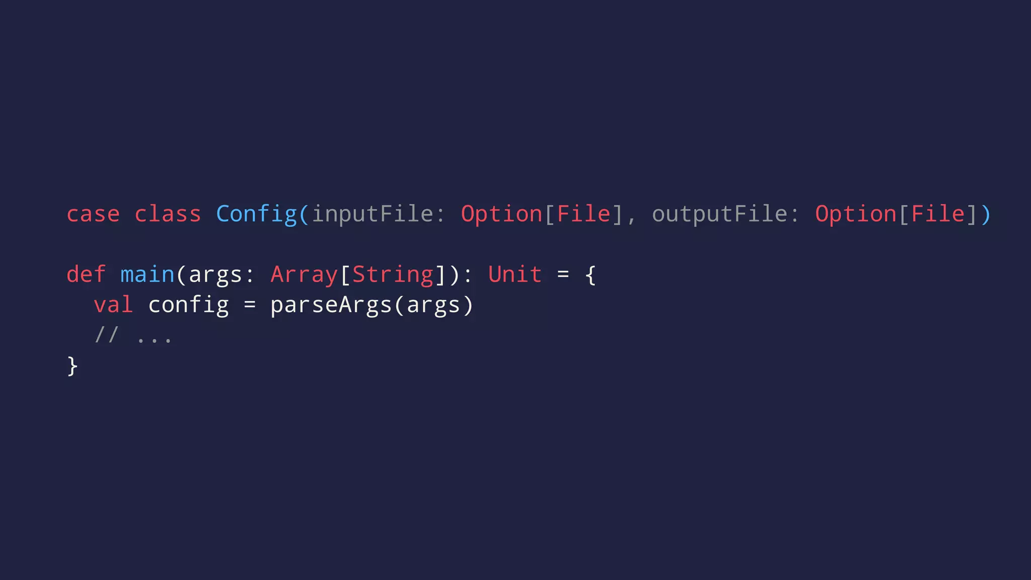 case class Config(inputFile: Option[File], outputFile: Option[File])
def main(args: Array[String]): Unit = {
val config = parseArgs(args)
// ...
}
 