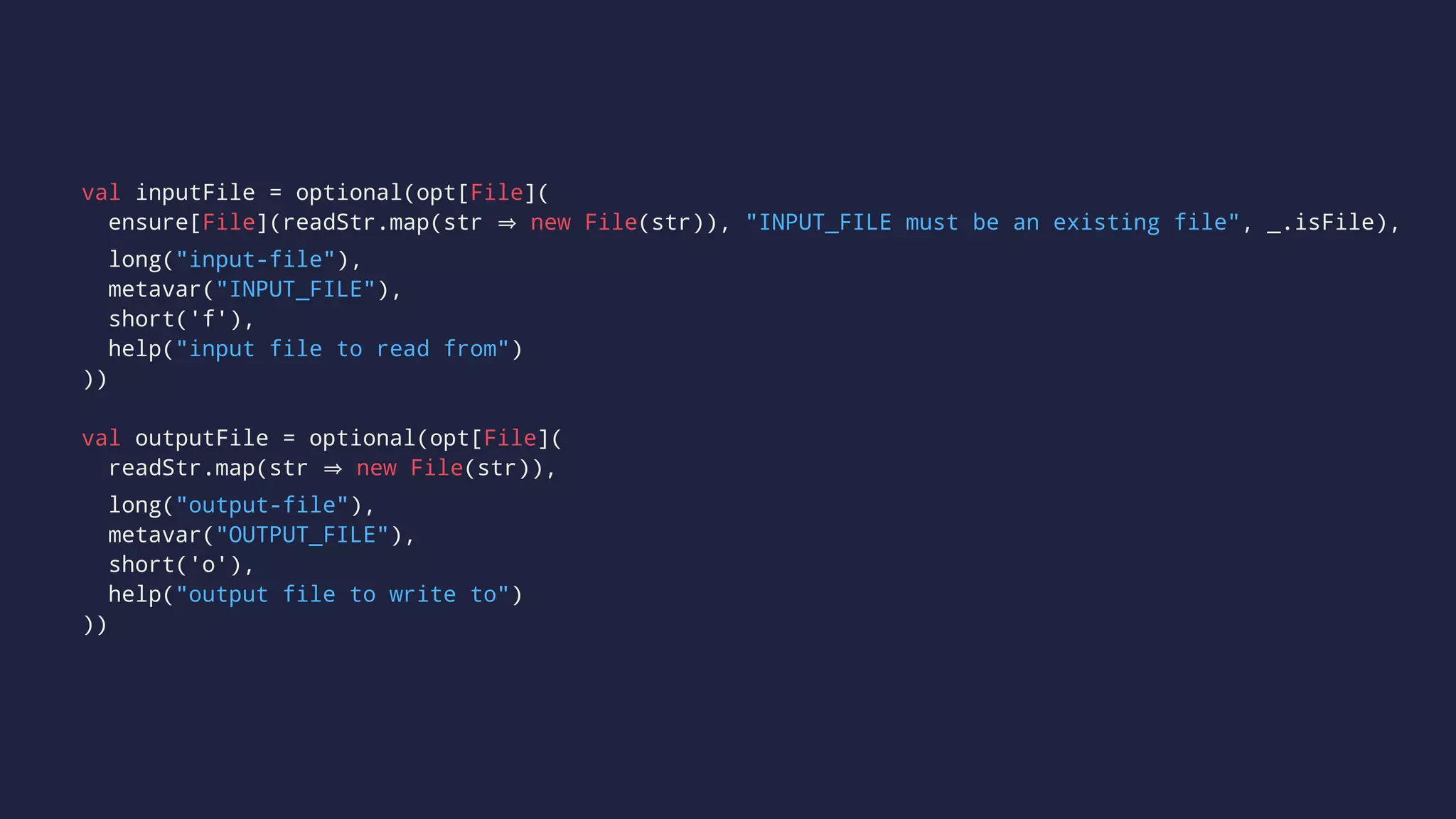 val inputFile = optional(opt[File](
ensure[File](readStr.map(str new File(str)), "INPUT_FILE must be an existing file", _.isFile),
long("input-file"),
metavar("INPUT_FILE"),
short('f'),
help("input file to read from")
))
val outputFile = optional(opt[File](
readStr.map(str new File(str)),
long("output-file"),
metavar("OUTPUT_FILE"),
short('o'),
help("output file to write to")
))
 