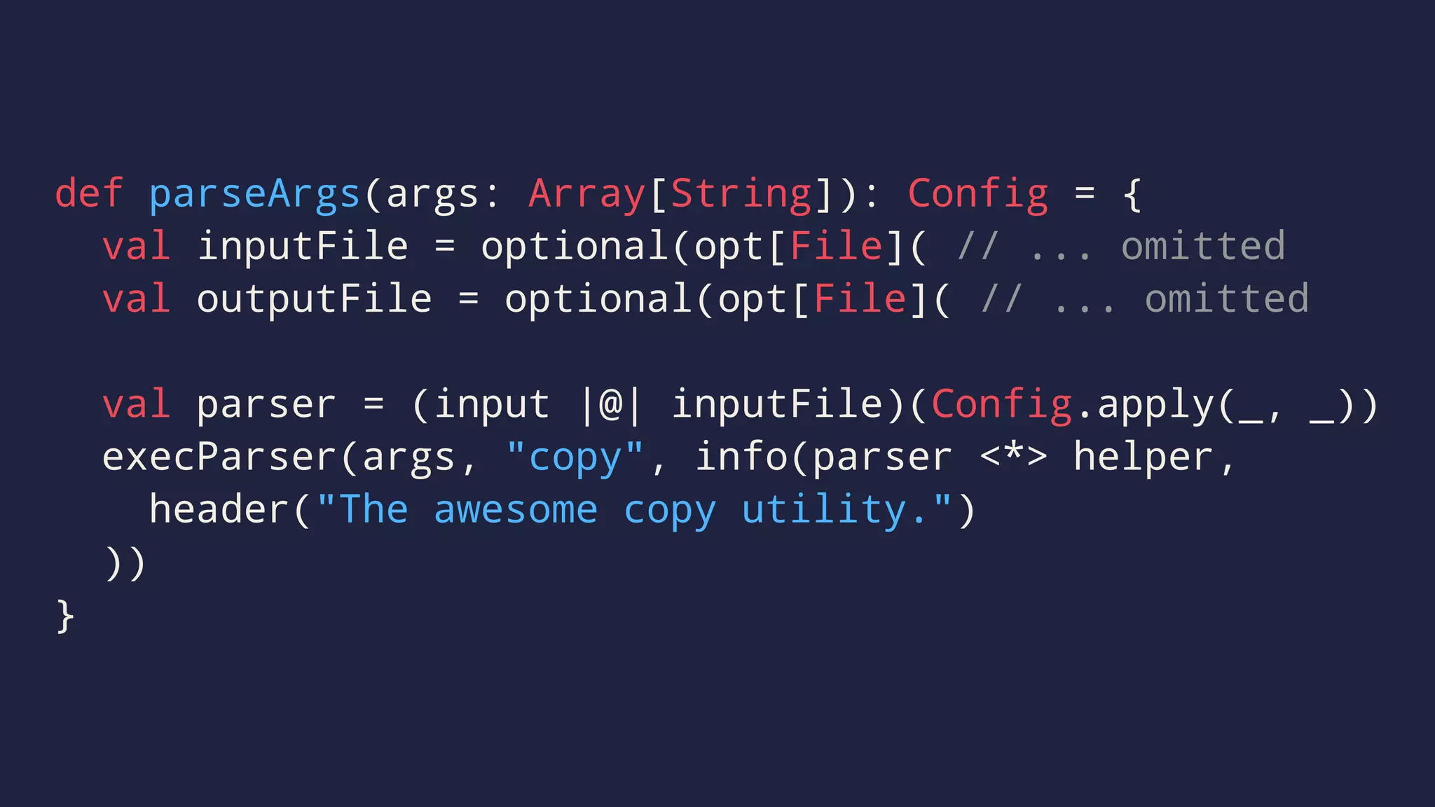 def parseArgs(args: Array[String]): Config = {
val inputFile = optional(opt[File]( // ... omitted
val outputFile = optional(opt[File]( // ... omitted
val parser = (input |@| inputFile)(Config.apply(_, _))
execParser(args, "copy", info(parser <*> helper,
header("The awesome copy utility.")
))
}
 