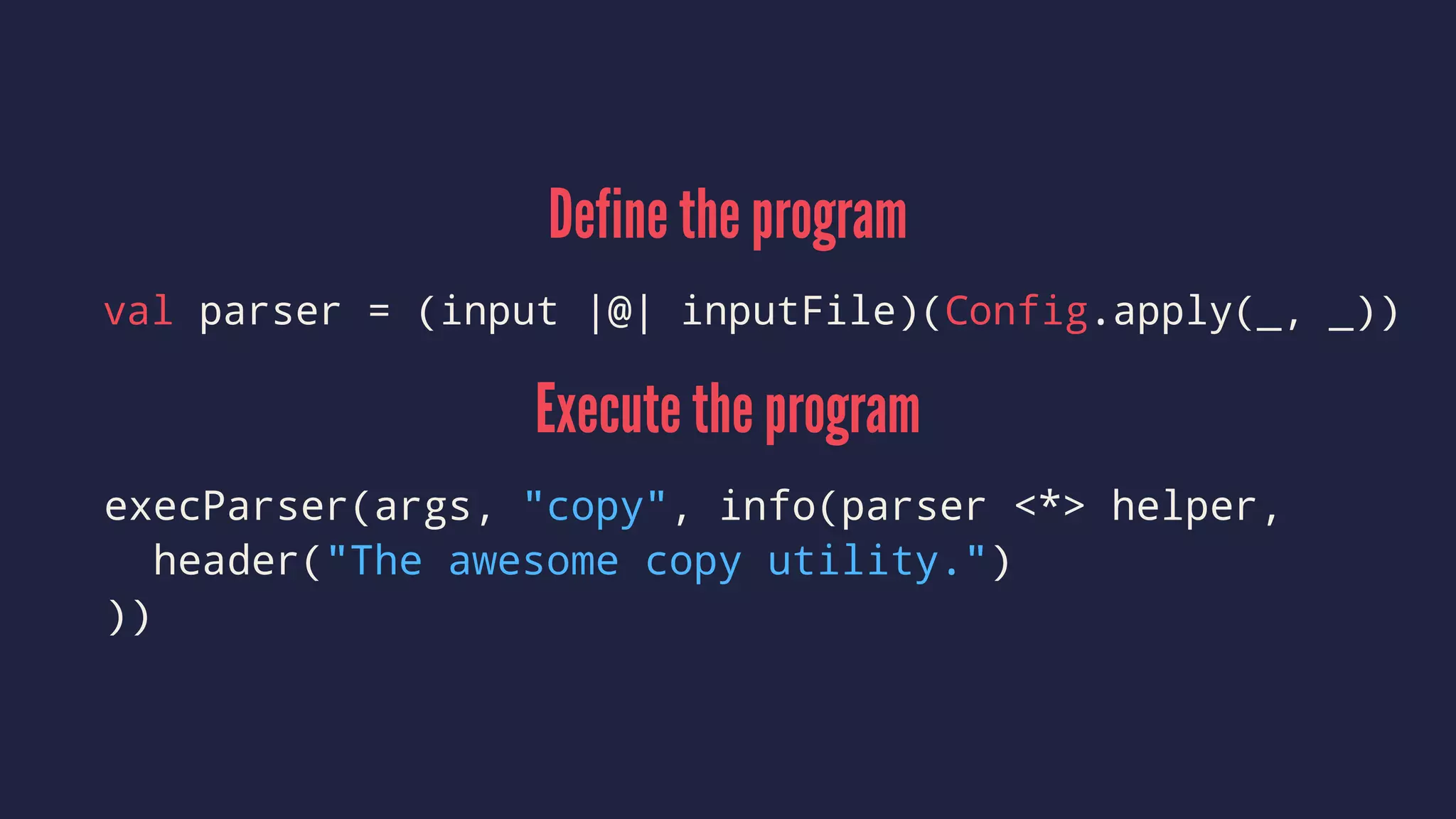Define the program
val parser = (input |@| inputFile)(Config.apply(_, _))
Execute the program
execParser(args, "copy", info(parser <*> helper,
header("The awesome copy utility.")
))
 