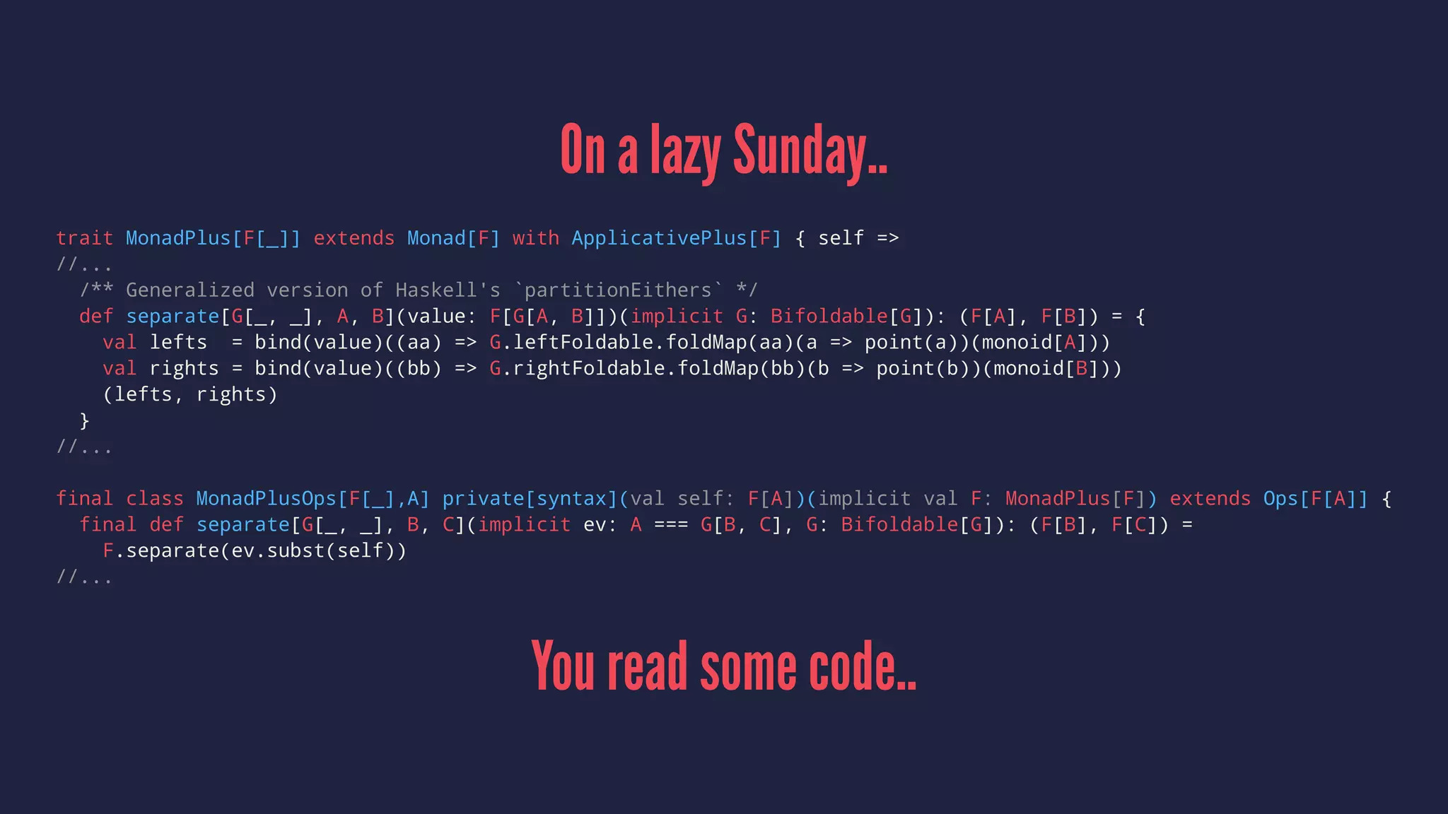 On a lazy Sunday..
trait MonadPlus[F[_]] extends Monad[F] with ApplicativePlus[F] { self =>
//...
/** Generalized version of Haskell's `partitionEithers` */
def separate[G[_, _], A, B](value: F[G[A, B]])(implicit G: Bifoldable[G]): (F[A], F[B]) = {
val lefts = bind(value)((aa) => G.leftFoldable.foldMap(aa)(a => point(a))(monoid[A]))
val rights = bind(value)((bb) => G.rightFoldable.foldMap(bb)(b => point(b))(monoid[B]))
(lefts, rights)
}
//...
final class MonadPlusOps[F[_],A] private[syntax](val self: F[A])(implicit val F: MonadPlus[F]) extends Ops[F[A]] {
final def separate[G[_, _], B, C](implicit ev: A === G[B, C], G: Bifoldable[G]): (F[B], F[C]) =
F.separate(ev.subst(self))
//...
You read some code..
 
