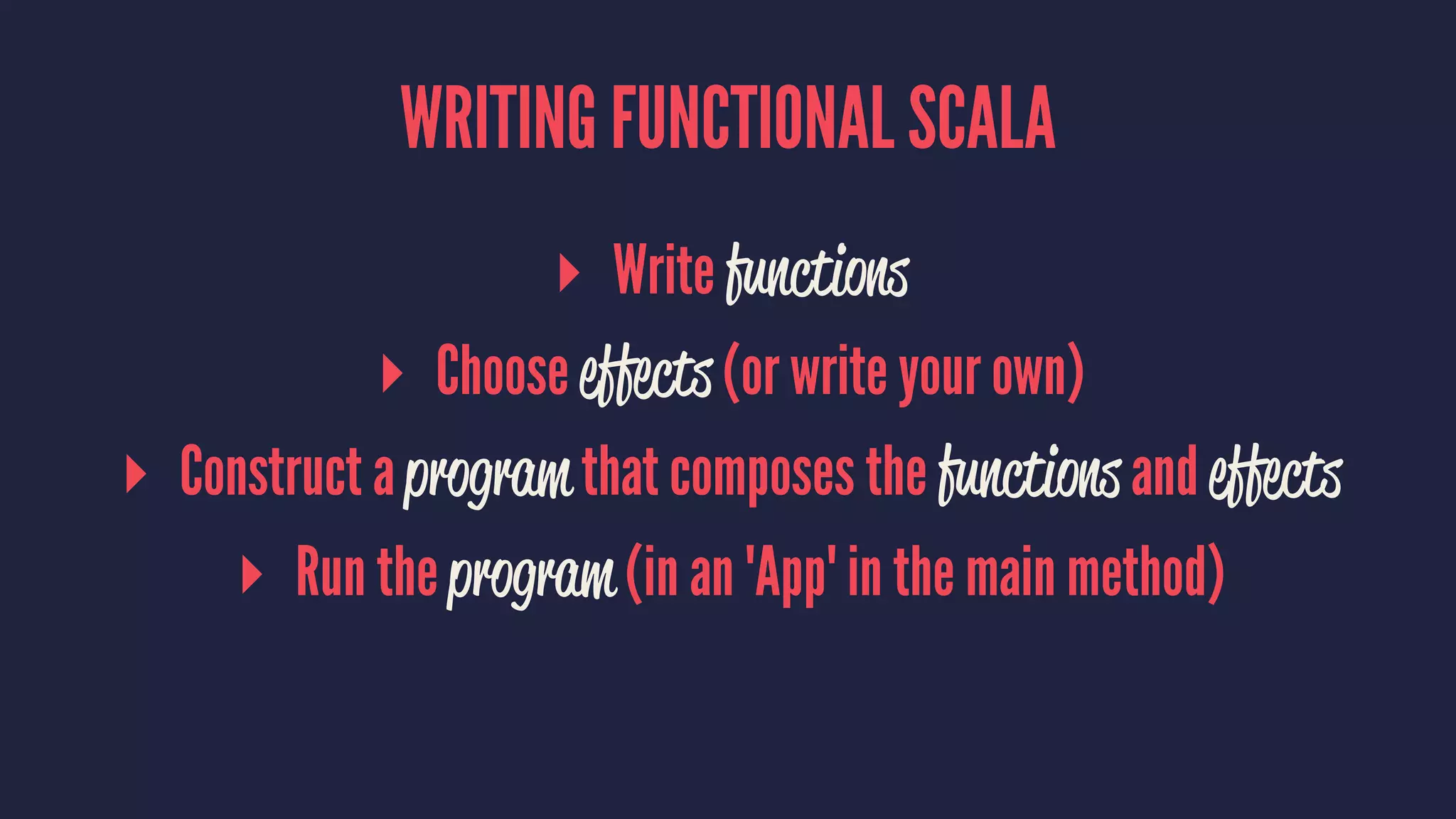 WRITING FUNCTIONAL SCALA
▸ Write functions
▸ Choose effects (or write your own)
▸ Construct a program that composes the functions and effects
▸ Run the program (in an 'App' in the main method)
 