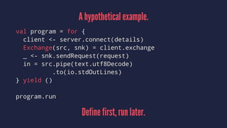 A hypothetical example.
val program = for {
client <- server.connect(details)
Exchange(src, snk) = client.exchange
_ <- snk.sendRequest(request)
in = src.pipe(text.utf8Decode)
.to(io.stdOutLines)
} yield ()
program.run
Define first, run later.
 