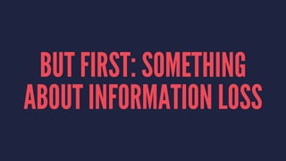 BUT FIRST: SOMETHING
ABOUT INFORMATION LOSS
 