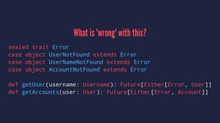 What is 'wrong' with this?
sealed trait Error
case object UserNotFound extends Error
case object UserNameNotFound extends Error
case object AccountNotFound extends Error
def getUser(username: Username): Future[Either[Error, User]]
def getAccounts(user: User): Future[Either[Error, Account]]
 