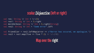 scalaz Disjunction (left or right)
val res: String / Int = /-(5)
val res1: String / Int = 5.right
val moreVerbose: String / Int = 5.right[String]
val res2: String / Int = "Some error".left
val friendlier = res2.leftMap(error => s"$error has occured, we apologize.")
val res3 = res1.map(five => five * 2) // /-(10)
Map over the right
 