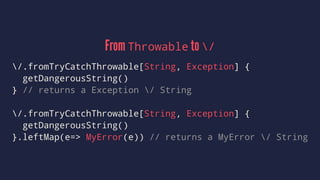 From Throwable to /
/.fromTryCatchThrowable[String, Exception] {
getDangerousString()
} // returns a Exception / String
/.fromTryCatchThrowable[String, Exception] {
getDangerousString()
}.leftMap(e=> MyError(e)) // returns a MyError / String
 