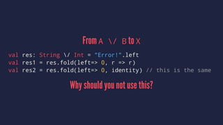 From A / B to X
val res: String / Int = "Error!".left
val res1 = res.fold(left=> 0, r => r)
val res2 = res.fold(left=> 0, identity) // this is the same
Why should you not use this?
 