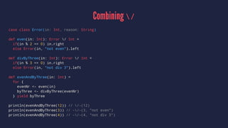 Combining /
case class Error(in: Int, reason: String)
def even(in: Int): Error / Int =
if(in % 2 == 0) in.right
else Error(in, "not even").left
def divByThree(in: Int): Error / Int =
if(in % 3 == 0) in.right
else Error(in, "not div 3").left
def evenAndByThree(in: Int) =
for {
evenNr <- even(in)
byThree <- divByThree(evenNr)
} yield byThree
println(evenAndByThree(12)) // /-(12)
println(evenAndByThree(3)) // -/-(3, "not even")
println(evenAndByThree(4)) // -/-(4, "not div 3")
 