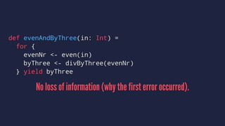 def evenAndByThree(in: Int) =
for {
evenNr <- even(in)
byThree <- divByThree(evenNr)
} yield byThree
No loss of information (why the first error occurred).
 