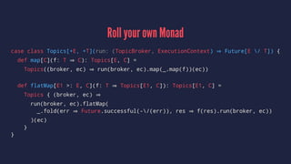 Roll your own Monad
case class Topics[+E, +T](run: (TopicBroker, ExecutionContext) Future[E / T]) {
def map[C](f: T C): Topics[E, C] =
Topics((broker, ec) run(broker, ec).map(_.map(f))(ec))
def flatMap[E1 >: E, C](f: T Topics[E1, C]): Topics[E1, C] =
Topics { (broker, ec)
run(broker, ec).flatMap(
_.fold(err Future.successful(-/(err)), res f(res).run(broker, ec))
)(ec)
}
}
 