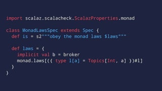 import scalaz.scalacheck.ScalazProperties.monad
class MonadLawsSpec extends Spec {
def is = s2"""obey the monad laws $laws"""
def laws = {
implicit val b = broker
monad.laws[({ type l[a] = Topics[Int, a] })#l]
}
}
 