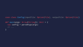 case class Config(inputFile: Option[File], outputFile: Option[File])
def main(args: Array[String]): Unit = {
val config = parseArgs(args)
// ...
}
 