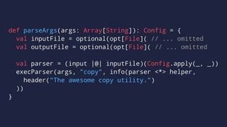 def parseArgs(args: Array[String]): Config = {
val inputFile = optional(opt[File]( // ... omitted
val outputFile = optional(opt[File]( // ... omitted
val parser = (input |@| inputFile)(Config.apply(_, _))
execParser(args, "copy", info(parser <*> helper,
header("The awesome copy utility.")
))
}
 