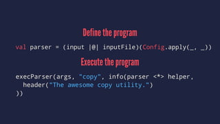 Define the program
val parser = (input |@| inputFile)(Config.apply(_, _))
Execute the program
execParser(args, "copy", info(parser <*> helper,
header("The awesome copy utility.")
))
 
