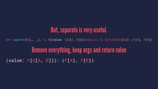 But, separate is very useful.
def separate[G[_, _], A, B](value: F[G[A, B]])(implicit G: Bifoldable[G]): (F[A], F[B])
Remove everything, keep args and return value
(value: F[G[A, B]]): (F[A], F[B])
 