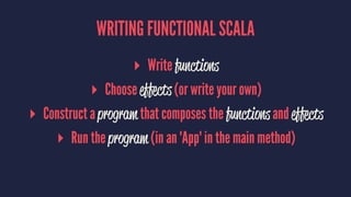 WRITING FUNCTIONAL SCALA
▸ Write functions
▸ Choose effects (or write your own)
▸ Construct a program that composes the functions and effects
▸ Run the program (in an 'App' in the main method)
 