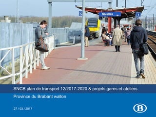 SNCB plan de transport 12/2017-2020 & projets gares et ateliers
Province du Brabant wallon
27 / 03 / 2017
 