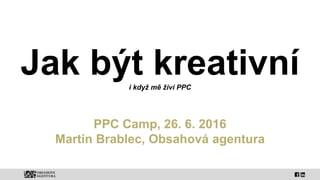 Jak být kreativníi když mě živí PPC
PPC Camp, 26. 6. 2016
Martin Brablec, Obsahová agentura
 