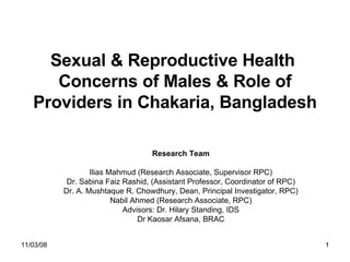Sexual & Reproductive Health  Concerns of Males & Role of Providers in Chakaria, Bangladesh Research Team Ilias Mahmud (Research Associate, Supervisor RPC) Dr. Sabina Faiz Rashid, (Assistant Professor, Coordinator of RPC) Dr. A. Mushtaque R. Chowdhury, Dean, Principal Investigator, RPC) Nabil Ahmed (Research Associate, RPC) Advisors: Dr. Hilary Standing, IDS Dr Kaosar Afsana, BRAC 06/06/09 