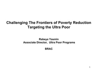 1
Challenging The Frontiers of Poverty Reduction
Targeting the Ultra Poor
Rabeya Yasmin
Associate Director, Ultra Poor Programs
BRAC
 