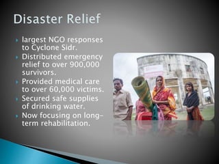  largest NGO responses
to Cyclone Sidr.
 Distributed emergency
relief to over 900,000
survivors.
 Provided medical care
to over 60,000 victims.
 Secured safe supplies
of drinking water.
 Now focusing on long-
term rehabilitation.
 