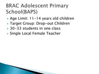  Age Limit: 11-14 years old children
 Target Group: Drop-out Children
 30-33 students in one class
 Single Local Female Teacher
 