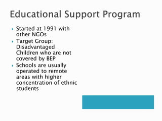  Started at 1991 with
other NGOs
 Target Group:
Disadvantaged
Children who are not
covered by BEP
 Schools are usually
operated to remote
areas with higher
concentration of ethnic
students
 
