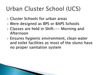  Cluster Schools for urban areas
 Were designed as BPS or BAPS Schools
 Classes are held in Shift--- Morning and
Afternoon
 Ensures hygienic environment, clean water
and toilet facilities as most of the slums have
no proper sanitation system
 