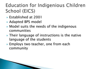  Established at 2001
 Adapted BPS model
 Model suits the needs of the indigenous
communities
 Their language of instructions is the native
language of the students
 Employs two teacher, one from each
community
 