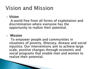  Vision
A world free from all forms of exploitation and
discrimination where everyone has the
opportunity to realize their potential.
 Mission
To empower people and communities in
situations of poverty, illiteracy, disease and social
injustice. Our interventions aim to achieve large
scale, positive changes through economic and
social programs that enable men and women to
realize their potential.
 