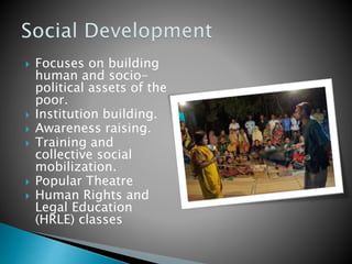  Focuses on building
human and socio-
political assets of the
poor.
 Institution building.
 Awareness raising.
 Training and
collective social
mobilization.
 Popular Theatre
 Human Rights and
Legal Education
(HRLE) classes
 
