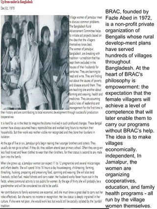 BRAC, founded by
Fazle Abed in 1972,
is a non-profit private
organization of
Bengalis whose rural
develop-ment plans
have served
hundreds of villages
throughout
Bangladesh. At the
heart of BRAC's
philosophy is
empowerment: the
expectation that the
female villagers will
achieve a level of
competence that will
later enable them to
carry our programs
without BRAC’s help.
The idea is to make
villages
economically.
independent, In
Jamalpur, the
women are
organizing
cooperatives,
education, and family
health programs - all
run by the village
women themselves.
 