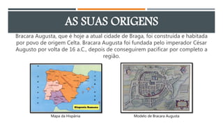 AS SUAS ORIGENS
Bracara Augusta, que é hoje a atual cidade de Braga, foi construída e habitada
por povo de origem Celta. Bracara Augusta foi fundada pelo imperador César
Augusto por volta de 16 a.C., depois de conseguirem pacificar por completo a
região.
Mapa da Hispânia Modelo de Bracara Augusta
 