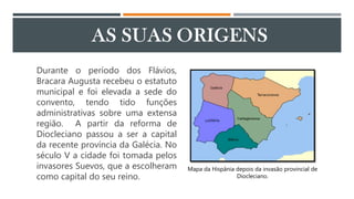 Durante o período dos Flávios,
Bracara Augusta recebeu o estatuto
municipal e foi elevada a sede do
convento, tendo tido funções
administrativas sobre uma extensa
região. A partir da reforma de
Diocleciano passou a ser a capital
da recente província da Galécia. No
século V a cidade foi tomada pelos
invasores Suevos, que a escolheram
como capital do seu reino.
Mapa da Hispânia depois da invasão provincial de
Diocleciano.
 